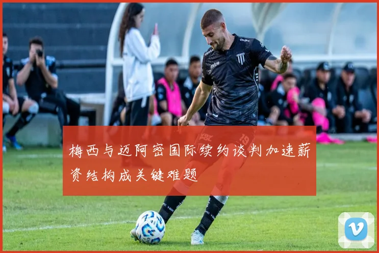 梅西与迈阿密国际续约谈判加速薪资结构成关键难题