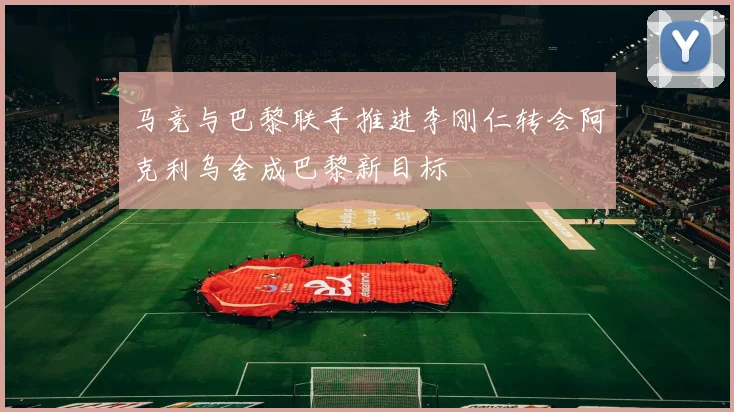 马竞与巴黎联手推进李刚仁转会阿克利乌舍成巴黎新目标