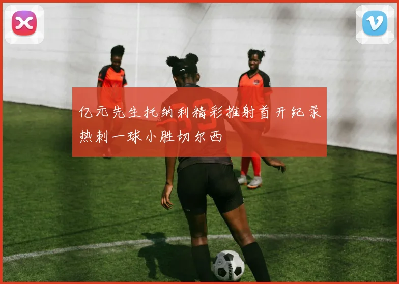 亿元先生托纳利精彩推射首开纪录热刺一球小胜切尔西