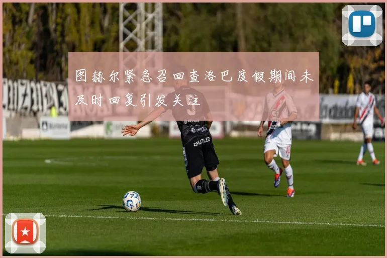 图赫尔紧急召回查洛巴度假期间未及时回复引发关注